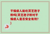 干燥症人能吃灵芝孢子粉吗(灵芝孢子粉对干燥症人是否安全有效？)
