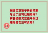 破壁灵芝孢子粉有效期年过了还可以服用吗？解答破壁灵芝孢子粉过期后是否还可食用？