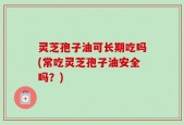 灵芝孢子油可长期吃吗(常吃灵芝孢子油安全吗？)