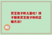 灵芝孢子粉儿童吃？孩子服用灵芝孢子粉的正确方法？