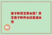 孢子粉灵芝煮水苦？灵芝孢子粉开水还是温水泡