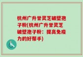 杭州广升誉灵芝破壁孢子粉(杭州广升誉灵芝破壁孢子粉：提高免疫力的好帮手)
