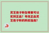 灵芝孢子粉在哪里可以买到正品？寻找正品灵芝孢子粉的购买指南？