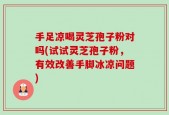 手足凉喝灵芝孢子粉对吗(试试灵芝孢子粉，有效改善手脚冰凉问题)