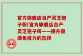 官方旗舰店自产灵芝孢子粉(官方旗舰店自产灵芝孢子粉——提升健康免疫力的选择