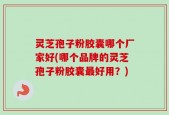 灵芝孢子粉胶囊哪个厂家好(哪个品牌的灵芝孢子粉胶囊最好用？)
