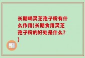 长期喝灵芝孢子粉有什么作用(长期食用灵芝孢子粉的好处是什么？)