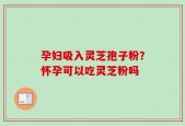 孕妇吸入灵芝孢子粉？怀孕可以吃灵芝粉吗