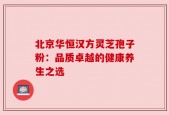 北京华恒汉方灵芝孢子粉：品质卓越的健康养生之选