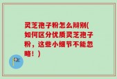 灵芝孢子粉怎么辩别(如何区分优质灵芝孢子粉，这些小细节不能忽略！)