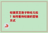 权健灵芝孢子粉吃几粒？如何看待权健的营销方式