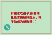 肝腹水吃孢子油(肝硬化患者缓解肝腹水，孢子油成为新选择！)