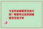 今正药业破壁灵芝孢子粉？哪里可以买的到破壁灵芝孢子粉