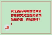 灵芝西药有哪些功效和作用探究灵芝西药的功效和作用，你知道吗？)
