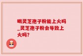 喝灵芝孢子粉能上火吗_灵芝孢子粉会导致上火吗？