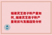 福建灵芝孢子粉产量如何_福建灵芝孢子粉产量现状与发展趋势分析