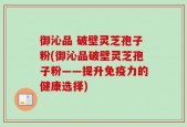 御沁品 破壁灵芝孢子粉(御沁品破壁灵芝孢子粉——提升免疫力的健康选择)