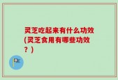 灵芝吃起来有什么功效(灵芝食用有哪些功效？)