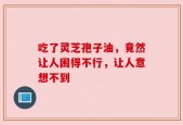 吃了灵芝孢子油，竟然让人困得不行，让人意想不到