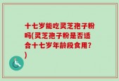 十七岁能吃灵芝孢子粉吗(灵芝孢子粉是否适合十七岁年龄段食用？)