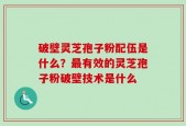 破壁灵芝孢子粉配伍是什么？最有效的灵芝孢子粉破壁技术是什么