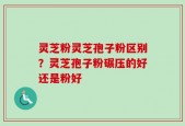 灵芝粉灵芝孢子粉区别？灵芝孢子粉碾压的好还是粉好