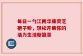 每日一勺江阴华康灵芝孢子粉，轻松开启你的活力生活新篇章