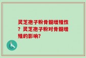 灵芝孢子粉骨髓增殖性？灵芝孢子粉对骨髓增殖的影响？
