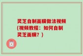 灵芝自制面膜做法视频(视频教程：如何自制灵芝面膜？)