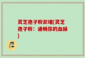 灵芝孢子粉淤堵(灵芝孢子粉：通畅你的血脉)