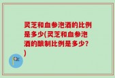 灵芝和血参泡酒的比例是多少(灵芝和血参泡酒的酿制比例是多少？)