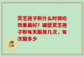 灵芝孢子粉什么时候吃效果最好？破壁灵芝孢子粉每天服用几次，每次服多少
