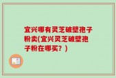 宜兴哪有灵芝破壁孢子粉卖(宜兴灵芝破壁孢子粉在哪买？)