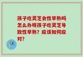 孩子吃灵芝会性早熟吗怎么办呀孩子吃灵芝导致性早熟？应该如何应对？