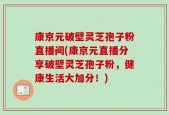 康京元破壁灵芝孢子粉直播间(康京元直播分享破壁灵芝孢子粉，健康生活大加分！)