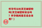 怀孕可以吃灵芝破壁粉吗(灵芝破壁粉安全吗？怀孕期间是否适合食用？)