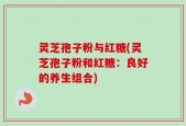 灵芝孢子粉与红糖(灵芝孢子粉和红糖：良好的养生组合)