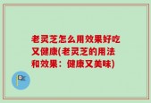 老灵芝怎么用效果好吃又健康(老灵芝的用法和效果：健康又美味)