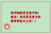 饶河破壁灵芝孢子粉(重生！饶河灵芝孢子粉携神奇能力上市！)