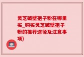 灵芝破壁孢子粉在哪里买_购买灵芝破壁孢子粉的推荐途径及注意事项)