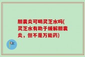 胆囊炎可喝灵芝水吗(灵芝水有助于缓解胆囊炎，但不是万能药)