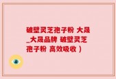 破壁灵芝孢子粉 大晟_大晟品牌 破壁灵芝孢子粉 高效吸收 )