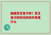 越健灵芝孢子粉？灵芝孢子粉的功效和作用是什么