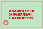 道水源破壁灵芝孢子片(水源破壁灵芝孢子片：真正的健康守护神)