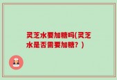 灵芝水要加糖吗(灵芝水是否需要加糖？)
