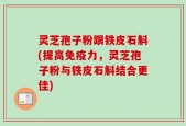 灵芝孢子粉跟铁皮石斛(提高免疫力，灵芝孢子粉与铁皮石斛结合更佳)