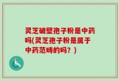 灵芝破壁孢子粉是中药吗(灵芝孢子粉是属于中药范畴的吗？)