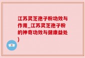 江苏灵芝孢子粉功效与作用_江苏灵芝孢子粉的神奇功效与健康益处)
