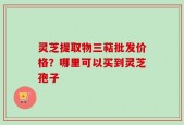 灵芝提取物三萜批发价格？哪里可以买到灵芝孢子