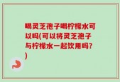 喝灵芝孢子喝柠檬水可以吗(可以将灵芝孢子与柠檬水一起饮用吗？)